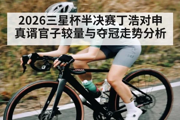 2026三星杯半决赛丁浩对申真谞官子较量与夺冠走势分析